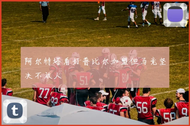 阿尔特塔看好普比尔加盟但马竞坚决不放人