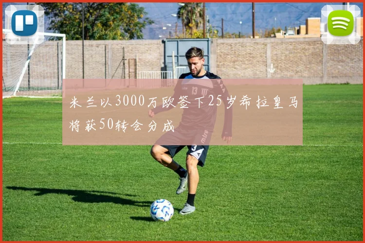 米兰以3000万欧签下25岁希拉皇马将获50转会分成