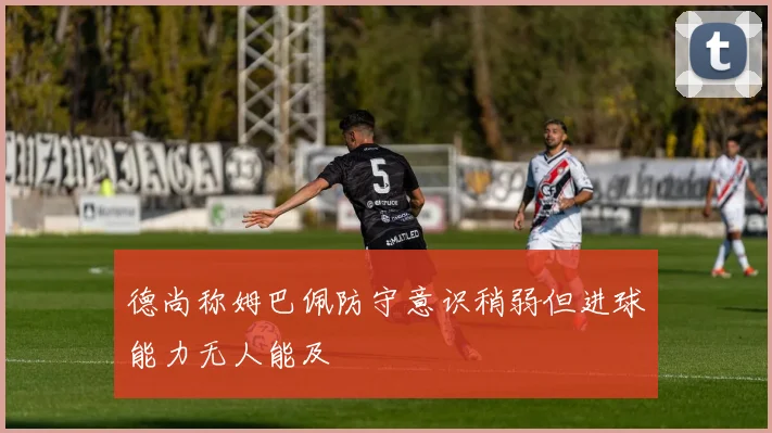德尚称姆巴佩防守意识稍弱但进球能力无人能及