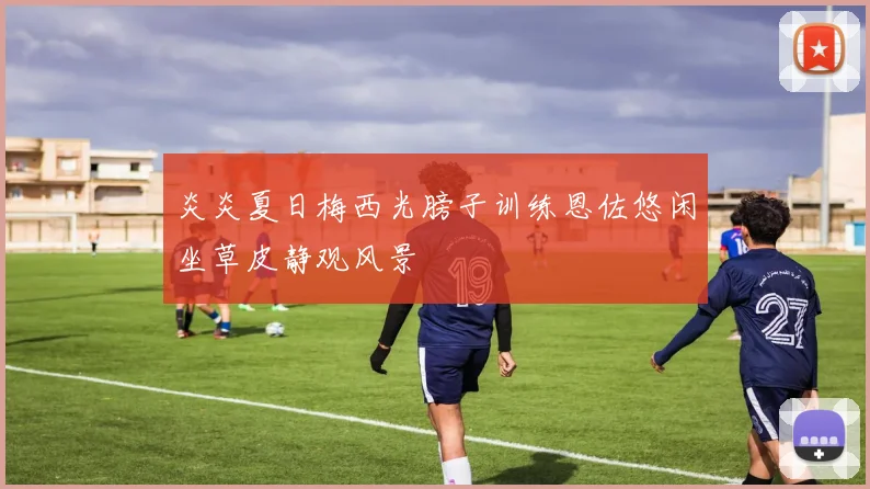 炎炎夏日梅西光膀子训练恩佐悠闲坐草皮静观风景