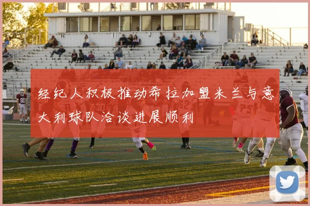 经纪人积极推动希拉加盟米兰与意大利球队洽谈进展顺利