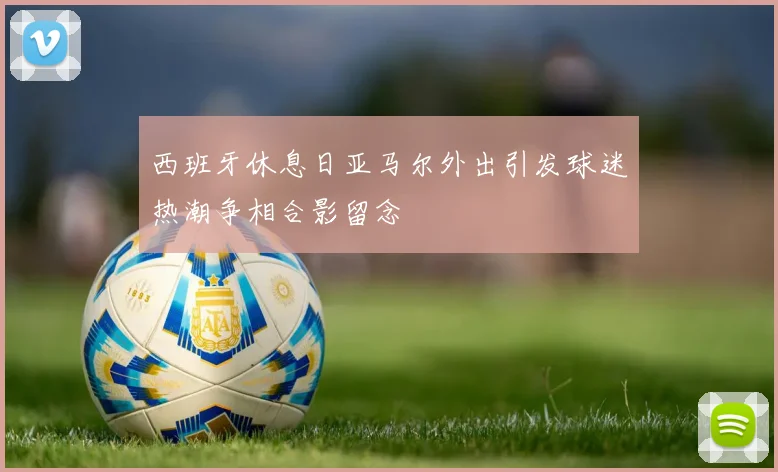 西班牙休息日亚马尔外出引发球迷热潮争相合影留念