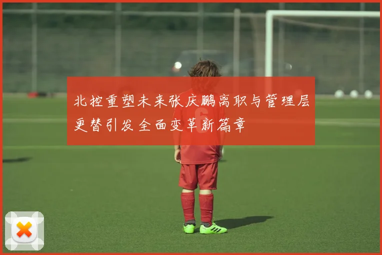 北控重塑未来张庆鹏离职与管理层更替引发全面变革新篇章