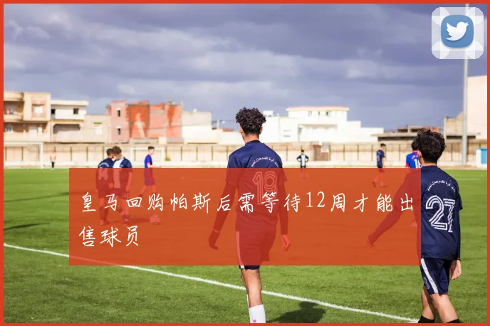 皇马回购帕斯后需等待12周才能出售球员