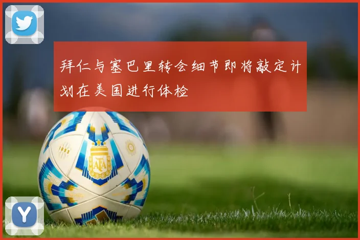 拜仁与塞巴里转会细节即将敲定计划在美国进行体检