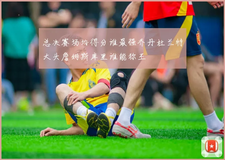 总决赛场均得分谁最强乔丹杜兰特大头詹姆斯库里谁能称王