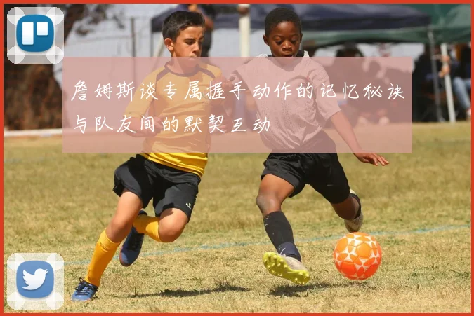 詹姆斯谈专属握手动作的记忆秘诀与队友间的默契互动
