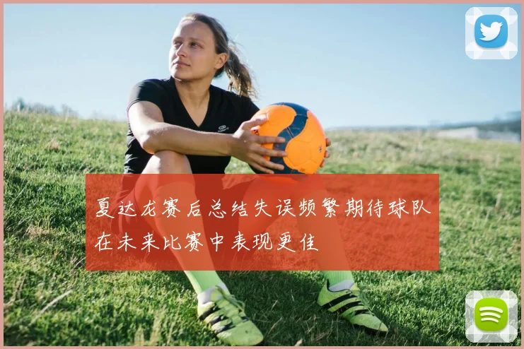 夏达龙赛后总结失误频繁期待球队在未来比赛中表现更佳