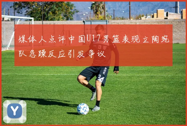 媒体人点评中国U17男篮表现立陶宛队急躁反应引发争议