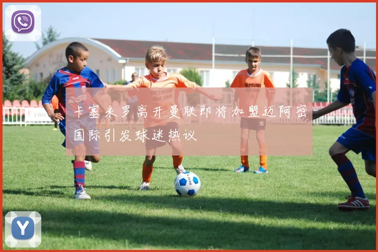 卡塞米罗离开曼联即将加盟迈阿密国际引发球迷热议