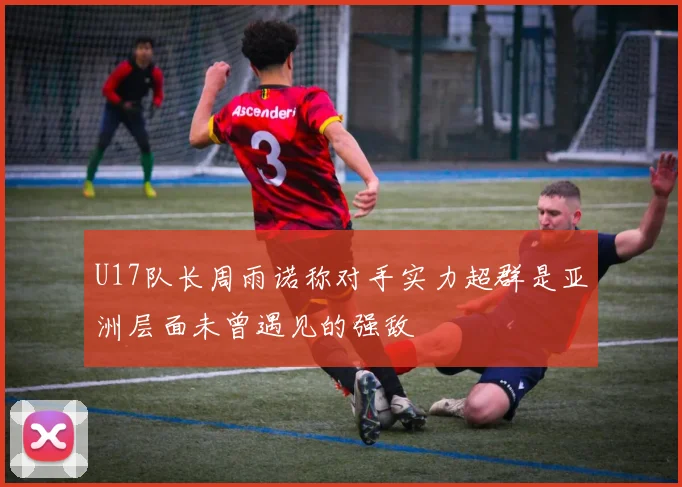 U17队长周雨诺称对手实力超群是亚洲层面未曾遇见的强敌
