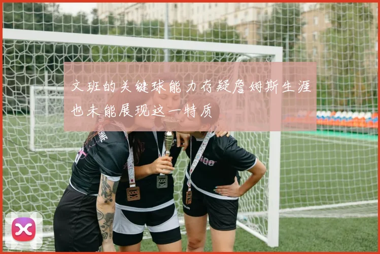 文班的关键球能力存疑詹姆斯生涯也未能展现这一特质