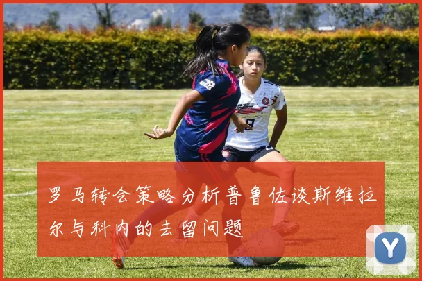 罗马转会策略分析普鲁佐谈斯维拉尔与科内的去留问题