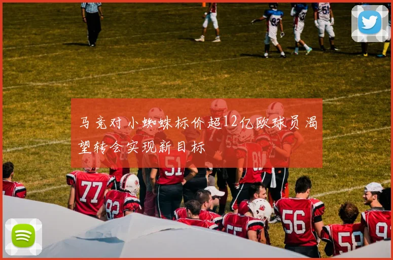马竞对小蜘蛛标价超12亿欧球员渴望转会实现新目标