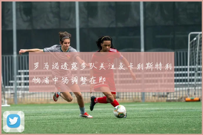 罗马诺透露多队关注麦卡利斯特利物浦中场调整在即